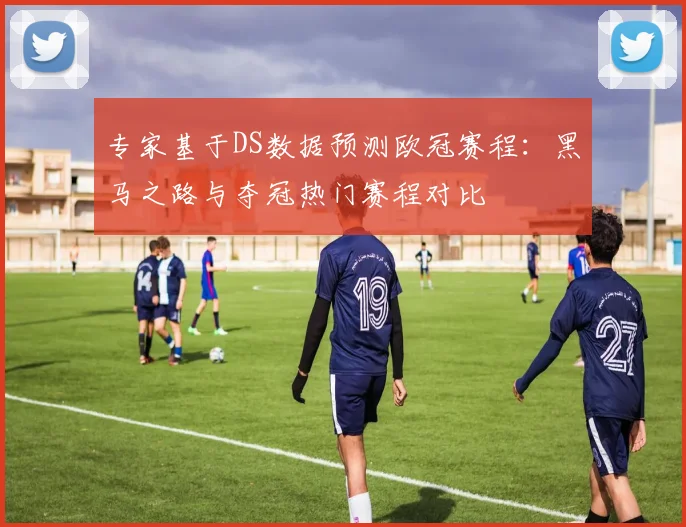 专家基于DS数据预测欧冠赛程：黑马之路与夺冠热门赛程对比