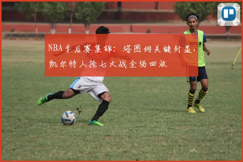 NBA季后赛集锦：塔图姆关键封盖，凯尔特人抢七大战全场回放