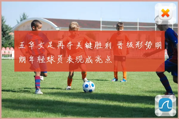 五华女足再夺关键胜利 晋级形势明朗年轻球员表现成亮点