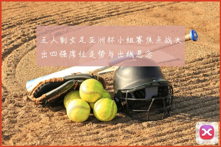 五人制女足亚洲杯小组赛焦点战决出四强席位走势与出线悬念