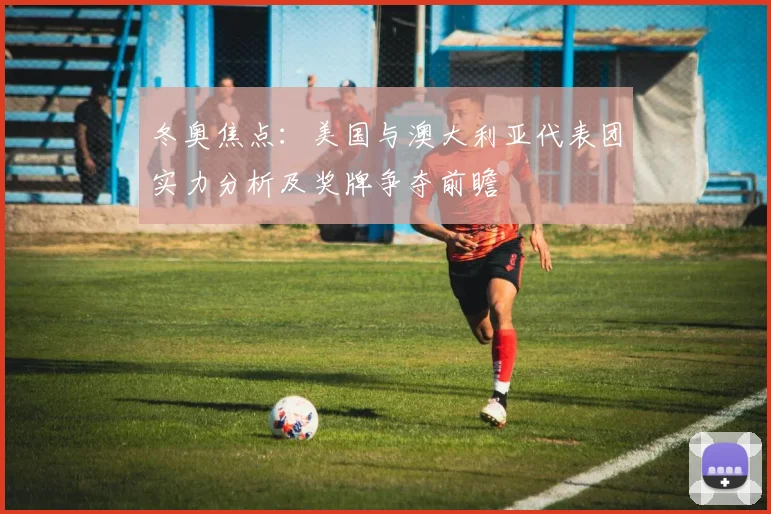 冬奥焦点：美国与澳大利亚代表团实力分析及奖牌争夺前瞻