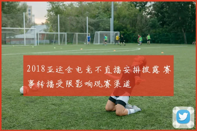 2018亚运会电竞不直播安排披露 赛事转播受限影响观赛渠道