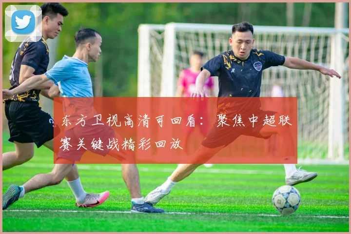 东方卫视高清可回看：聚焦中超联赛关键战精彩回放