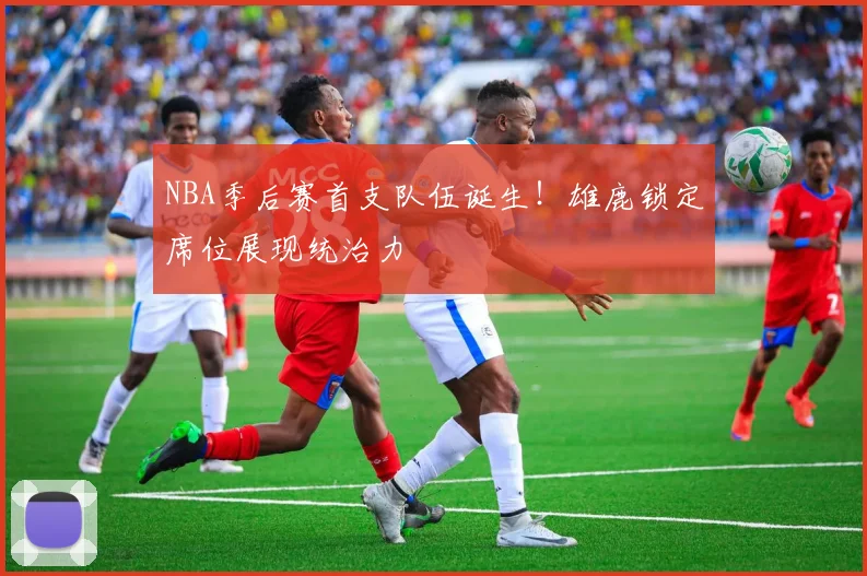 NBA季后赛首支队伍诞生！雄鹿锁定席位展现统治力