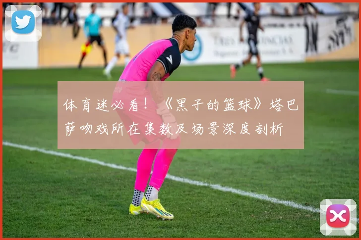 体育迷必看！《黑子的篮球》塔巴萨吻戏所在集数及场景深度剖析